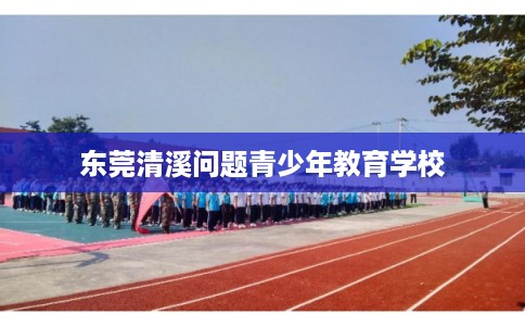 东莞清溪问题青少年教育学校 东莞清溪问题青少年教育学校