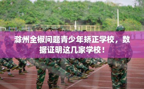 滁州全椒问题青少年矫正学校，数据证明这几家学校！