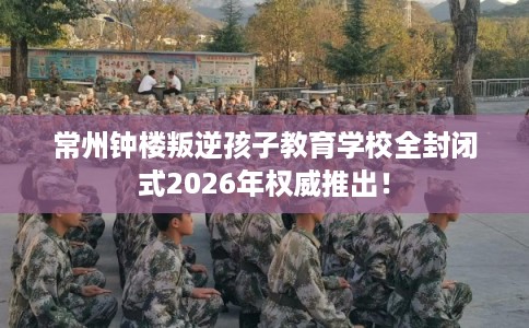 常州钟楼叛逆孩子教育学校全封闭式2026年权威推出! 常州钟楼叛逆孩子教育学校全封闭式2026年权威推出!