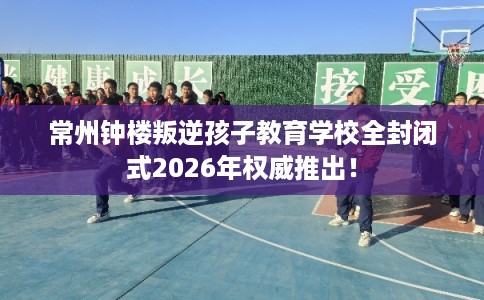 常州钟楼叛逆孩子教育学校全封闭式2026年权威推出! 常州钟楼叛逆孩子教育学校全封闭式2026年权威推出!