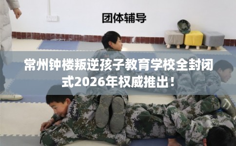 常州钟楼叛逆孩子教育学校全封闭式2026年权威推出！