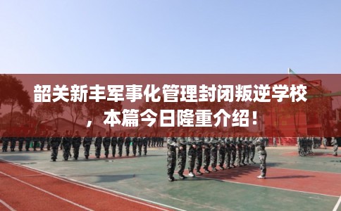 韶关新丰军事化管理封闭叛逆学校，本篇今日隆重介绍！