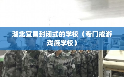 湖北宜昌封闭式的学校(专门戒游戏瘾学校) 湖北宜昌封闭式的学校(专门戒游戏瘾学校)