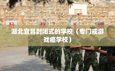 湖北宜昌封闭式的学校（专门戒游戏瘾学校）