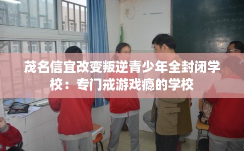 茂名信宜改变叛逆青少年全封闭学校:专门戒游戏瘾的学校 茂名信宜改变叛逆青少年全封闭学校:专门戒游戏瘾的学校