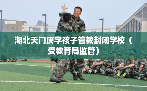 湖北天门厌学孩子管教封闭学校（受教育局监管）