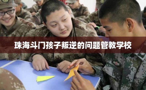 珠海斗门孩子叛逆的问题管教学校
