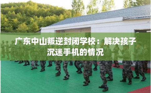 广东中山叛逆封闭学校:解决孩子沉迷手机的情况 广东中山叛逆封闭学校:解决孩子沉迷手机的情况