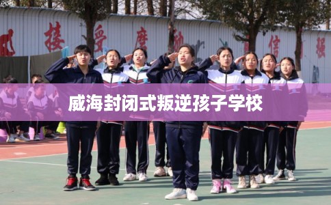 威海封闭式叛逆孩子学校