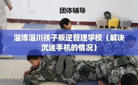淄博淄川孩子叛逆管理学校（解决沉迷手机的情况）