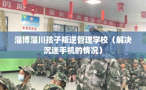 淄博淄川孩子叛逆管理学校（解决沉迷手机的情况）