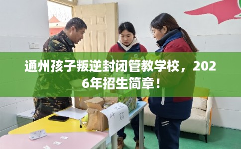 通州孩子叛逆封闭管教学校，2026年招生简章！
