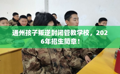 通州孩子叛逆封闭管教学校，2026年招生简章！