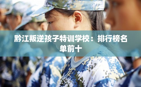 黔江叛逆孩子特训学校:排行榜名单前十 黔江叛逆孩子特训学校:排行榜名单前十