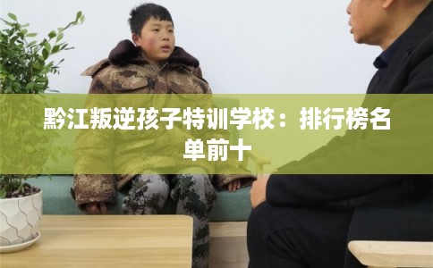 黔江叛逆孩子特训学校:排行榜名单前十 黔江叛逆孩子特训学校:排行榜名单前十