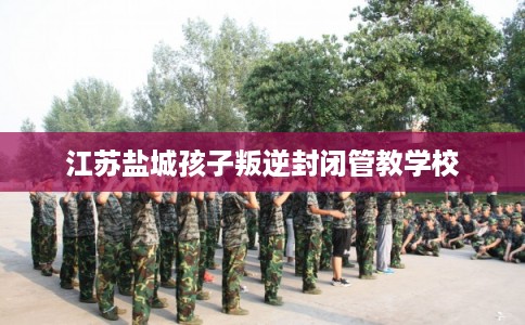 江苏盐城孩子叛逆封闭管教学校 江苏盐城孩子叛逆封闭管教学校