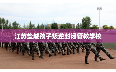 江苏盐城孩子叛逆封闭管教学校 江苏盐城孩子叛逆封闭管教学校
