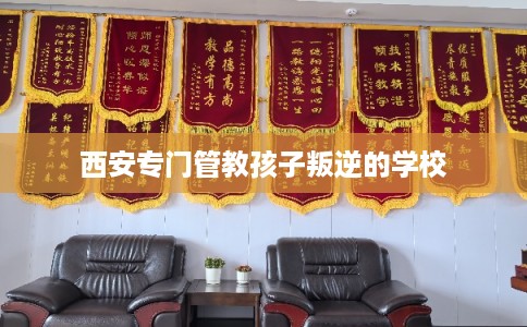 西安专门管教孩子叛逆的学校 西安专门管教孩子叛逆的学校