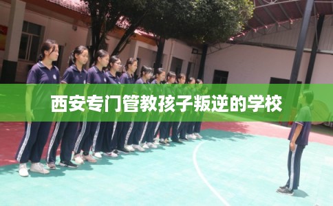 西安专门管教孩子叛逆的学校 西安专门管教孩子叛逆的学校