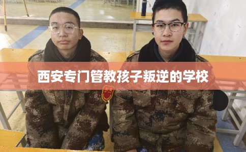 西安专门管教孩子叛逆的学校 西安专门管教孩子叛逆的学校