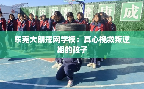 东莞大朗戒网学校：真心挽救叛逆期的孩子