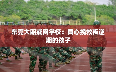 东莞大朗戒网学校：真心挽救叛逆期的孩子