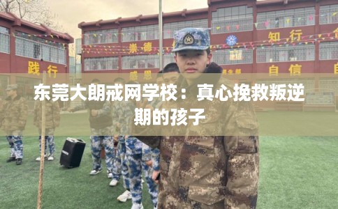 东莞大朗戒网学校：真心挽救叛逆期的孩子