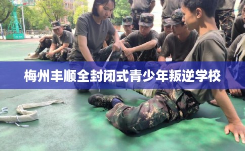 梅州丰顺全封闭式青少年叛逆学校 梅州丰顺全封闭式青少年叛逆学校