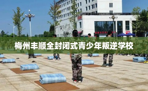 梅州丰顺全封闭式青少年叛逆学校