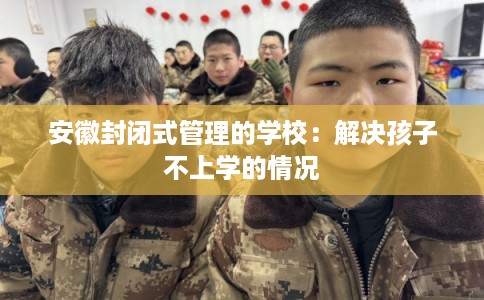 安徽封闭式管理的学校：解决孩子不上学的情况