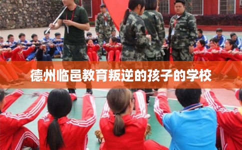 德州临邑教育叛逆的孩子的学校 德州临邑教育叛逆的孩子的学校