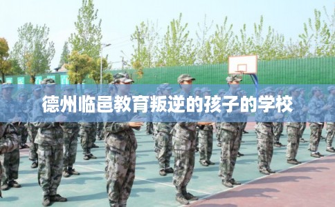 德州临邑教育叛逆的孩子的学校 德州临邑教育叛逆的孩子的学校