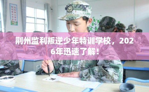 荆州监利叛逆少年特训学校，2026年迅速了解！