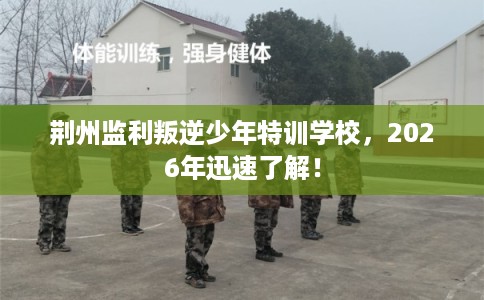 荆州监利叛逆少年特训学校，2026年迅速了解！