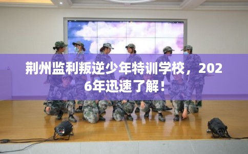 荆州监利叛逆少年特训学校，2026年迅速了解！