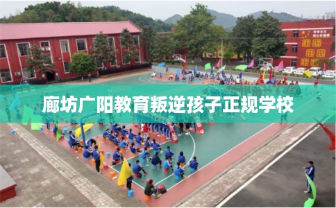 廊坊广阳教育叛逆孩子正规学校 廊坊广阳教育叛逆孩子正规学校