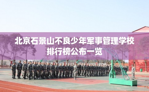 北京石景山不良少年军事管理学校排行榜公布一览