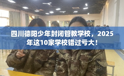 四川德阳少年封闭管教学校，2025年这10家学校错过亏大！