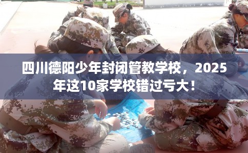 四川德阳少年封闭管教学校，2025年这10家学校错过亏大！