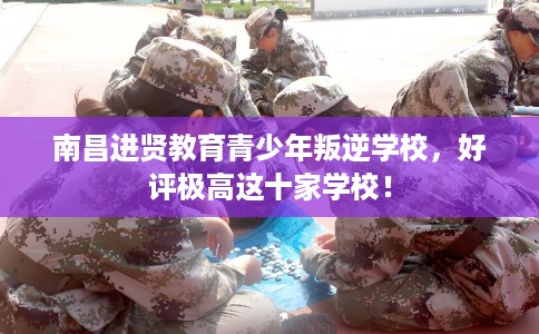 南昌进贤教育青少年叛逆学校，好评极高这十家学校！
