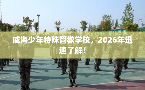 威海少年特殊管教学校,2026年迅速了解! 威海少年特殊管教学校,2026年迅速了解!