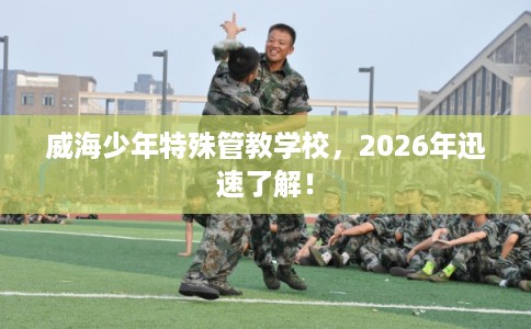 威海少年特殊管教学校，2026年迅速了解！