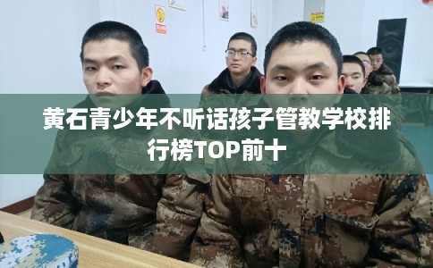 黄石青少年不听话孩子管教学校排行榜TOP前十 黄石青少年不听话孩子管教学校排行榜TOP前十