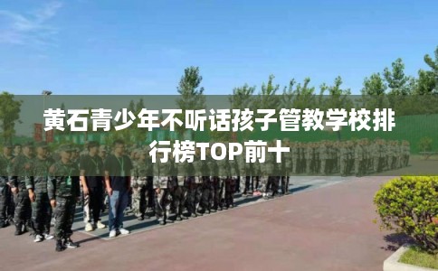 黄石青少年不听话孩子管教学校排行榜TOP前十 黄石青少年不听话孩子管教学校排行榜TOP前十