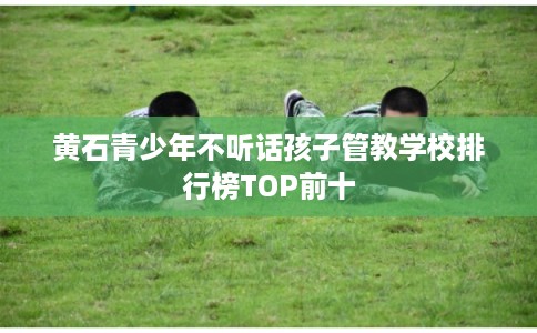黄石青少年不听话孩子管教学校排行榜TOP前十