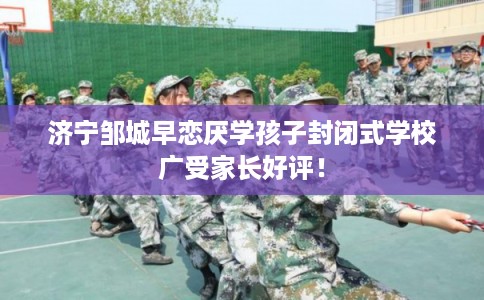 济宁邹城早恋厌学孩子封闭式学校广受家长好评! 济宁邹城早恋厌学孩子封闭式学校广受家长好评!