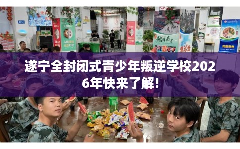 遂宁全封闭式青少年叛逆学校2026年快来了解!