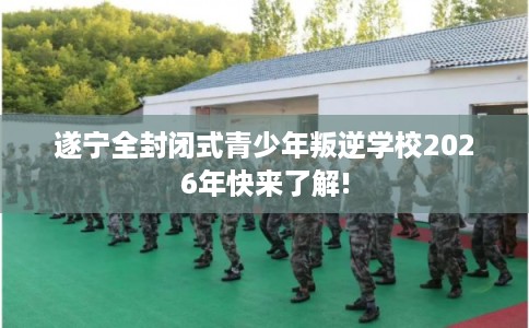 遂宁全封闭式青少年叛逆学校2026年快来了解!