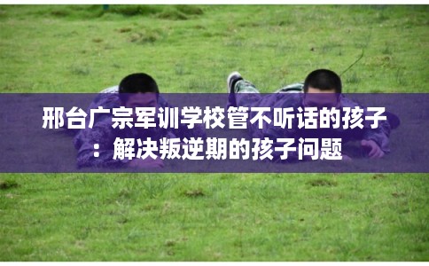 邢台广宗军训学校管不听话的孩子：解决叛逆期的孩子问题