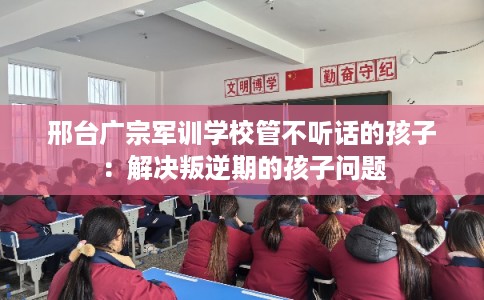 邢台广宗军训学校管不听话的孩子：解决叛逆期的孩子问题